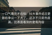 一口气看完才后怕：91大事件近日更新后争议一下大了，这次不只是热度高，比表面看到的更有内容
