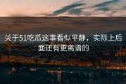 关于51吃瓜这事看似平静，实际上后面还有更离谱的
