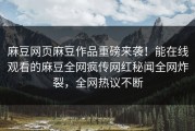 麻豆网页麻豆作品重磅来袭！能在线观看的麻豆全网疯传网红秘闻全网炸裂，全网热议不断