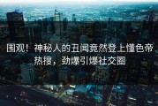 围观！神秘人的丑闻竟然登上懂色帝热搜，劲爆引爆社交圈