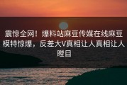 震惊全网！爆料站麻豆传媒在线麻豆模特惊爆，反差大V真相让人真相让人瞠目