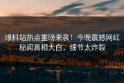 爆料站热点重磅来袭！今晚震撼网红秘闻真相大白，细节太炸裂