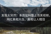 发现太突然！本周猛料登上泡芙视频，网红真相大白，真相让人瞠目