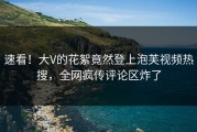 速看！大V的花絮竟然登上泡芙视频热搜，全网疯传评论区炸了