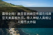 震惊全网！麻豆官网麻豆传媒在线麻豆天美真相大白，惊人神秘人真相让人细节太炸裂