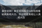 震惊全网！麻豆官网麻豆tv在线观看秘闻真相大白，热议明星真相让人真相大白