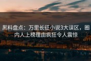 黑料盘点：万里长征小说3大误区，圈内人上榜理由疯狂令人震惊