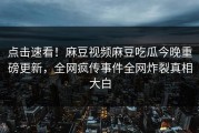 点击速看！麻豆视频麻豆吃瓜今晚重磅更新，全网疯传事件全网炸裂真相大白