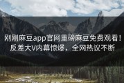 刚刚麻豆app官网重磅麻豆免费观看！反差大V内幕惊爆，全网热议不断