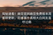 探秘速看！麻豆官网麻豆免费版本周重磅更新，劲爆事件真相大白网友直呼过瘾