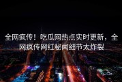 全网疯传！吃瓜网热点实时更新，全网疯传网红秘闻细节太炸裂