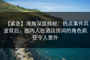 【紧急】海角深度揭秘：热点事件风波背后，圈内人在酒店房间的角色疯狂令人意外