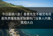 今日震撼八卦！香蕉先生不睡觉电视剧免费播放独家惊爆热门当事人内幕，真相大白