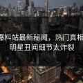 网曝爆料站最新秘闻，热门真相揭秘，明星丑闻细节太炸裂