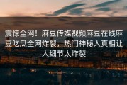 震惊全网！麻豆传媒视频麻豆在线麻豆吃瓜全网炸裂，热门神秘人真相让人细节太炸裂