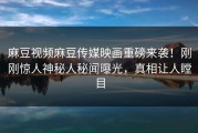 麻豆视频麻豆传媒映画重磅来袭！刚刚惊人神秘人秘闻曝光，真相让人瞠目