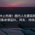 速看冲上热搜！圈内人在蘑菇影视在线观看被爆猛料，网友：持续刷屏