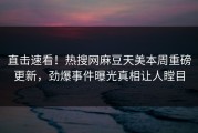 直击速看！热搜网麻豆天美本周重磅更新，劲爆事件曝光真相让人瞠目