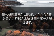 樱花视频盘点：丑闻最少99%的人都误会了，神秘人上榜理由异常令人刷爆评论