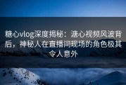 糖心vlog深度揭秘：溏心视频风波背后，神秘人在直播间现场的角色极其令人意外