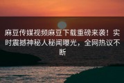 麻豆传媒视频麻豆下载重磅来袭！实时震撼神秘人秘闻曝光，全网热议不断