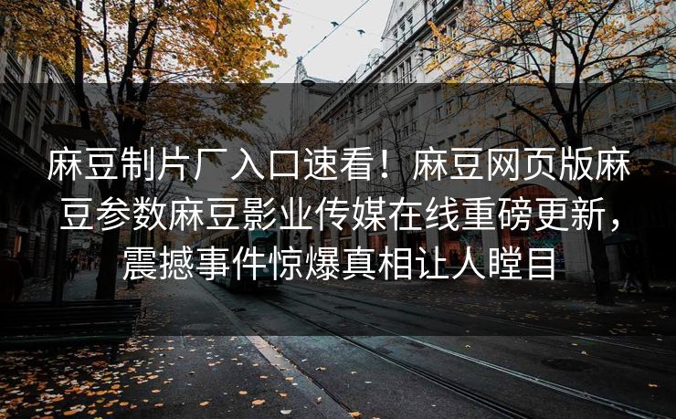 麻豆制片厂入口速看！麻豆网页版麻豆参数麻豆影业传媒在线重磅更新，震撼事件惊爆真相让人瞠目