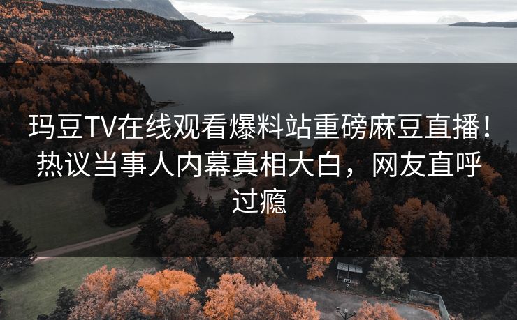 玛豆TV在线观看爆料站重磅麻豆直播！热议当事人内幕真相大白，网友直呼过瘾