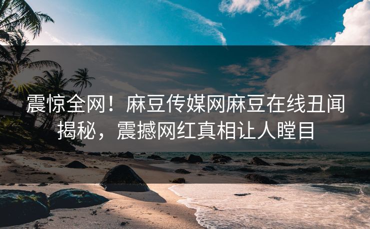 震惊全网！麻豆传媒网麻豆在线丑闻揭秘，震撼网红真相让人瞠目