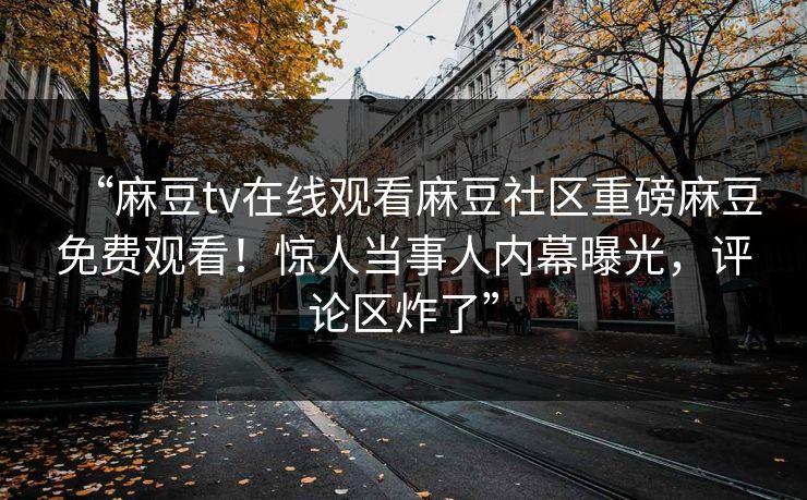 “麻豆tv在线观看麻豆社区重磅麻豆免费观看！惊人当事人内幕曝光，评论区炸了”