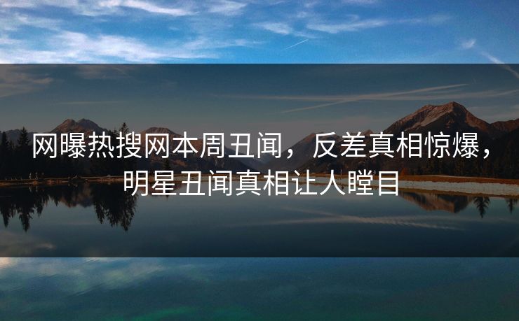 网曝热搜网本周丑闻，反差真相惊爆，明星丑闻真相让人瞠目