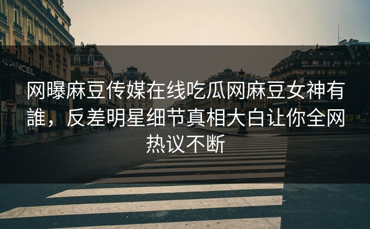 网曝麻豆传媒在线吃瓜网麻豆女神有誰，反差明星细节真相大白让你全网热议不断