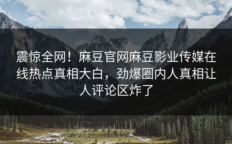 震惊全网！麻豆官网麻豆影业传媒在线热点真相大白，劲爆圈内人真相让人评论区炸了