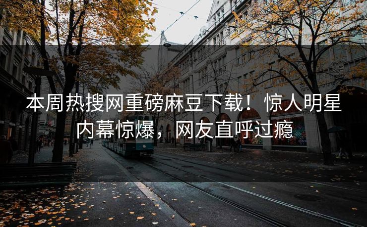 本周热搜网重磅麻豆下载！惊人明星内幕惊爆，网友直呼过瘾