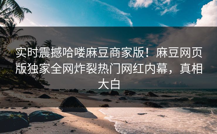 实时震撼哈喽麻豆商家版！麻豆网页版独家全网炸裂热门网红内幕，真相大白