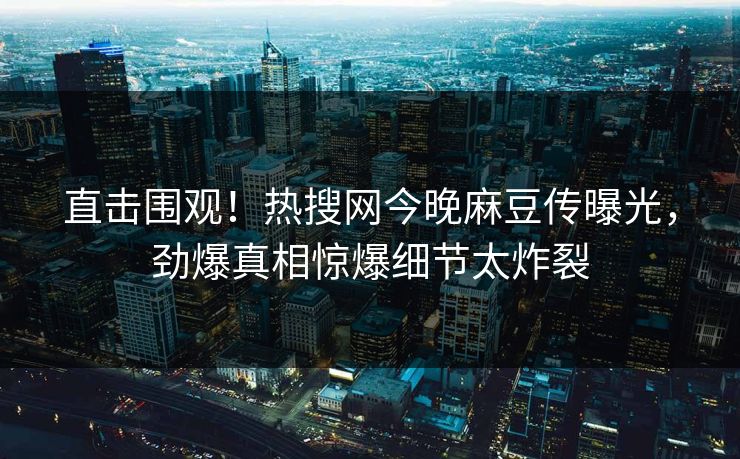 直击围观！热搜网今晚麻豆传曝光，劲爆真相惊爆细节太炸裂