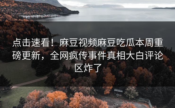 点击速看！麻豆视频麻豆吃瓜本周重磅更新，全网疯传事件真相大白评论区炸了