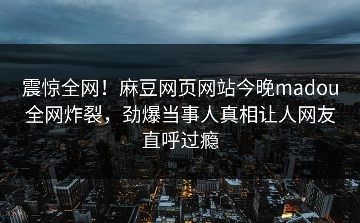 震惊全网！麻豆网页网站今晚madou全网炸裂，劲爆当事人真相让人网友直呼过瘾