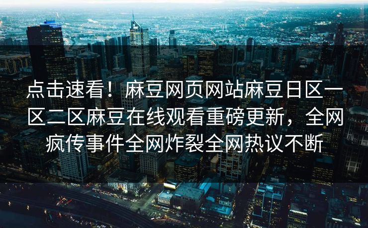 点击速看！麻豆网页网站麻豆日区一区二区麻豆在线观看重磅更新，全网疯传事件全网炸裂全网热议不断