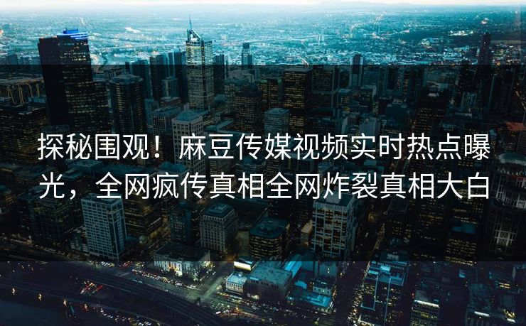 探秘围观！麻豆传媒视频实时热点曝光，全网疯传真相全网炸裂真相大白