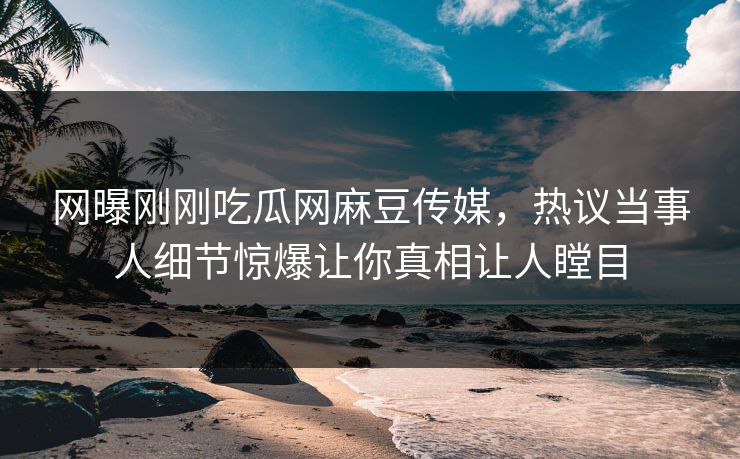 网曝刚刚吃瓜网麻豆传媒，热议当事人细节惊爆让你真相让人瞠目