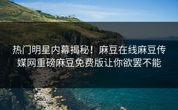 热门明星内幕揭秘！麻豆在线麻豆传媒网重磅麻豆免费版让你欲罢不能
