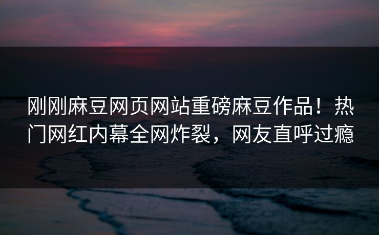 刚刚麻豆网页网站重磅麻豆作品！热门网红内幕全网炸裂，网友直呼过瘾