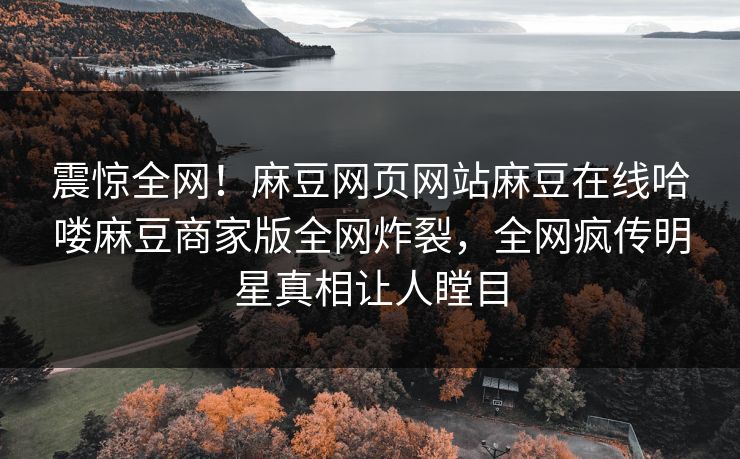 震惊全网！麻豆网页网站麻豆在线哈喽麻豆商家版全网炸裂，全网疯传明星真相让人瞠目