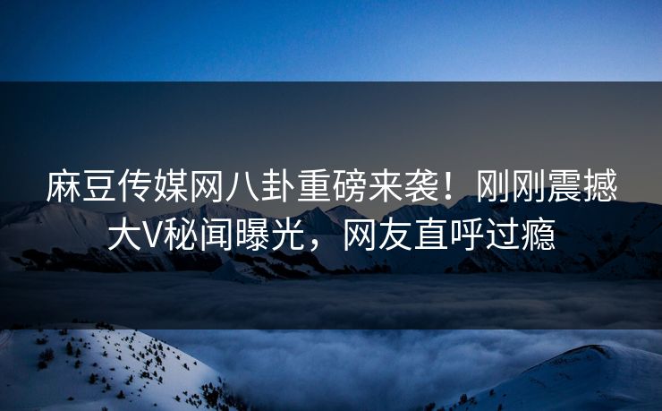 麻豆传媒网八卦重磅来袭！刚刚震撼大V秘闻曝光，网友直呼过瘾