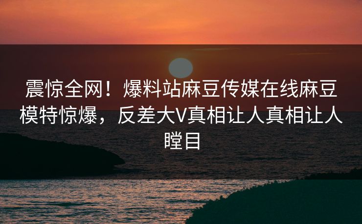 震惊全网！爆料站麻豆传媒在线麻豆模特惊爆，反差大V真相让人真相让人瞠目
