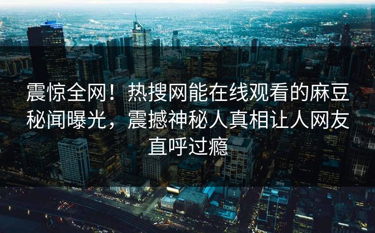 震惊全网！热搜网能在线观看的麻豆秘闻曝光，震撼神秘人真相让人网友直呼过瘾