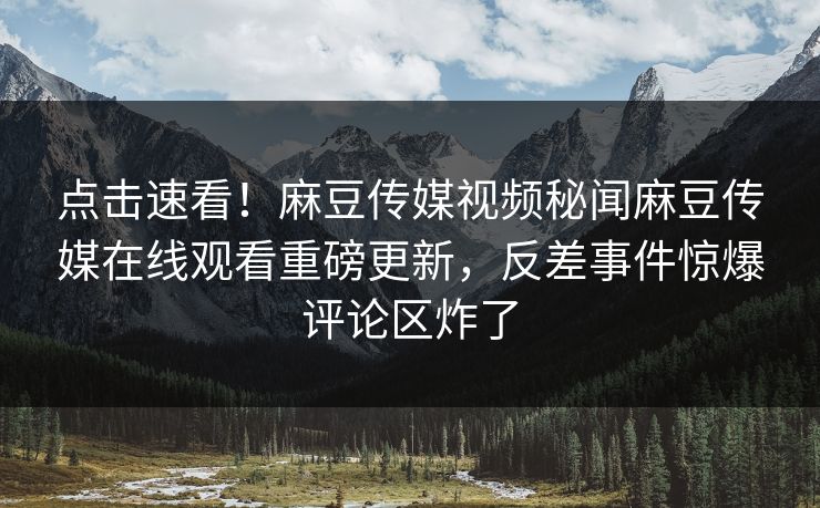 点击速看！麻豆传媒视频秘闻麻豆传媒在线观看重磅更新，反差事件惊爆评论区炸了