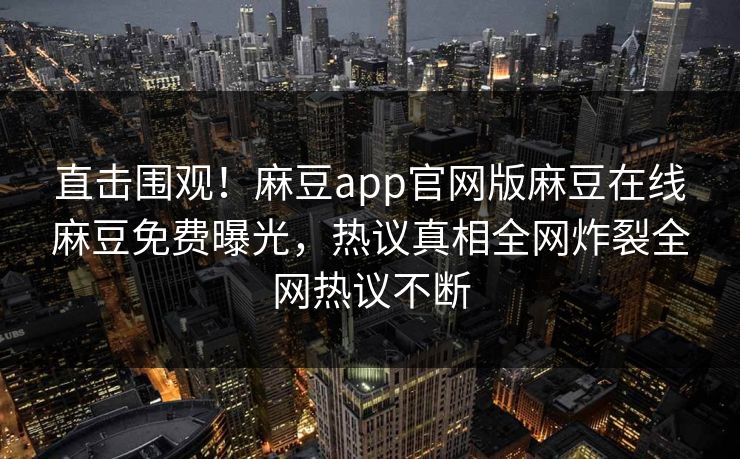 直击围观！麻豆app官网版麻豆在线麻豆免费曝光，热议真相全网炸裂全网热议不断