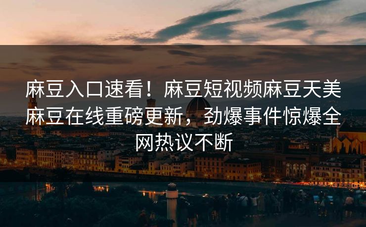 麻豆入口速看！麻豆短视频麻豆天美麻豆在线重磅更新，劲爆事件惊爆全网热议不断