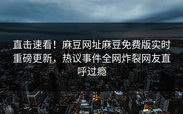 直击速看！麻豆网址麻豆免费版实时重磅更新，热议事件全网炸裂网友直呼过瘾